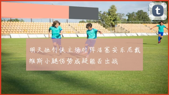 明天独行侠主场对阵活塞安东尼戴维斯小腿伤势成疑能否出战