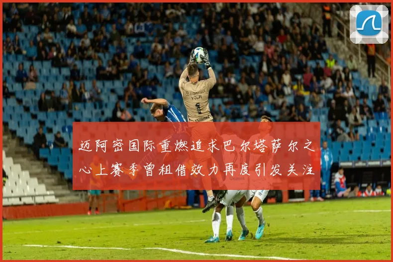 迈阿密国际重燃追求巴尔塔萨尔之心上赛季曾租借效力再度引发关注