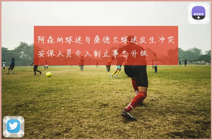 阿森纳球迷与桑德兰球迷发生冲突安保人员介入制止事态升级