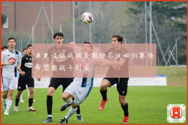 库里谈伤病恢复期盼尽快回归赛场希望能战斗到底