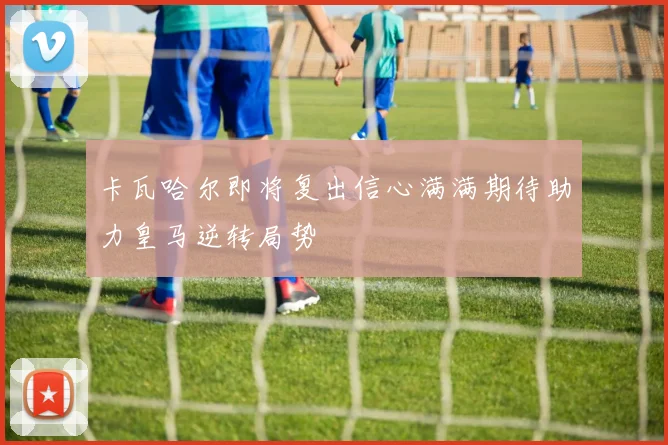 卡瓦哈尔即将复出信心满满期待助力皇马逆转局势