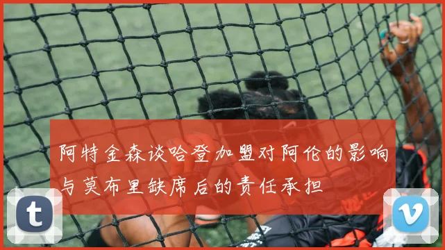 阿特金森谈哈登加盟对阿伦的影响与莫布里缺席后的责任承担