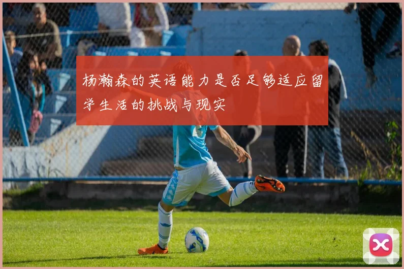 杨瀚森的英语能力是否足够适应留学生活的挑战与现实