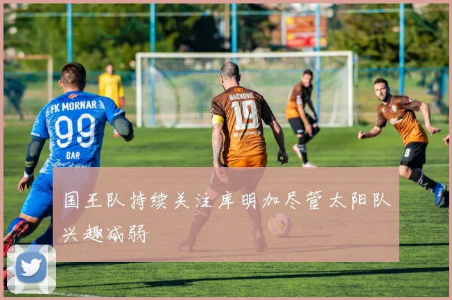 国王队持续关注库明加尽管太阳队兴趣减弱
