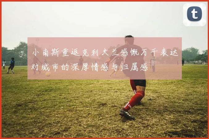 小南斯重返克利夫兰感慨万千表达对城市的深厚情感与归属感