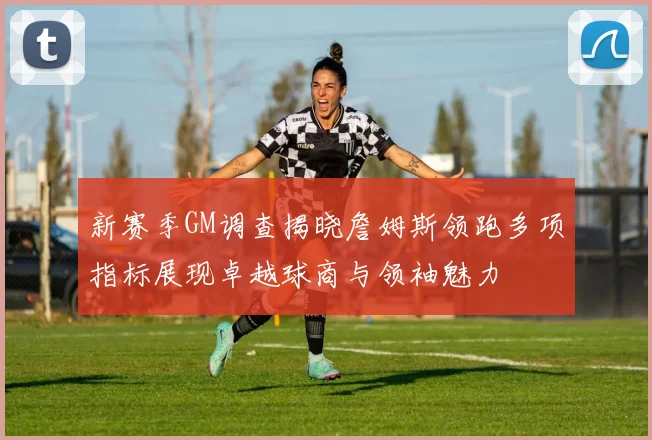 新赛季GM调查揭晓詹姆斯领跑多项指标展现卓越球商与领袖魅力