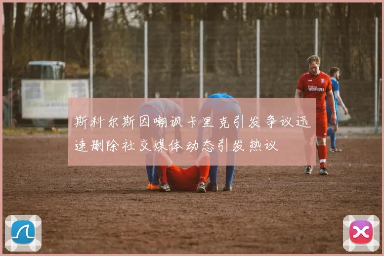 斯科尔斯因嘲讽卡里克引发争议迅速删除社交媒体动态引发热议