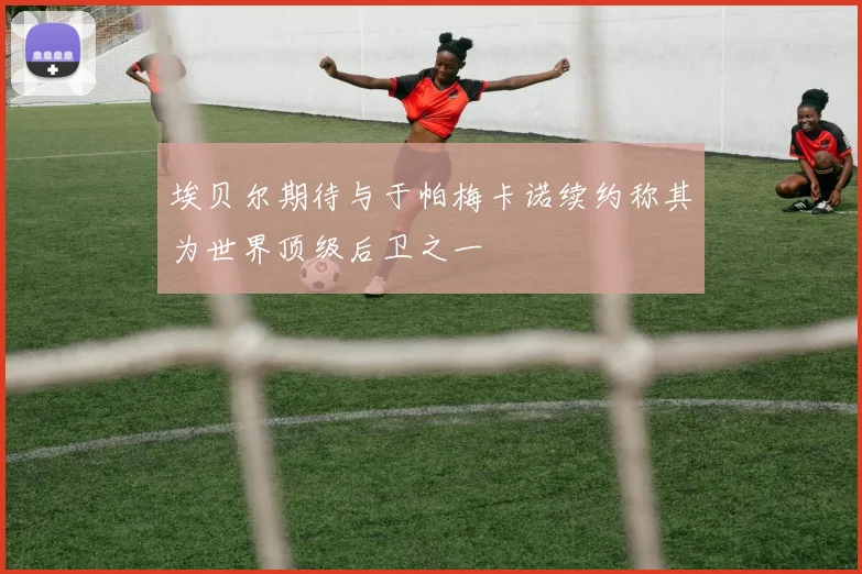埃贝尔期待与于帕梅卡诺续约称其为世界顶级后卫之一