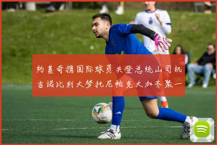 约基奇携国际球员共登总统山司机吉诺比利大梦托尼帕克大加齐聚一堂