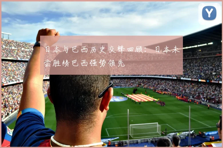 日本与巴西历史交锋回顾：日本未尝胜绩巴西强势领先
